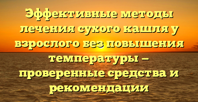 Эффективные методы лечения сухого кашля у взрослого без повышения температуры — проверенные средства и рекомендации