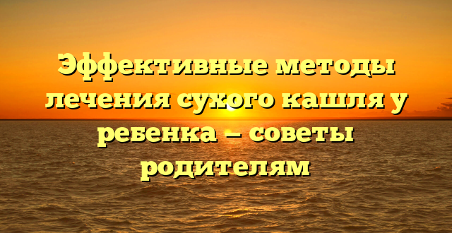 Эффективные методы лечения сухого кашля у ребенка — советы родителям