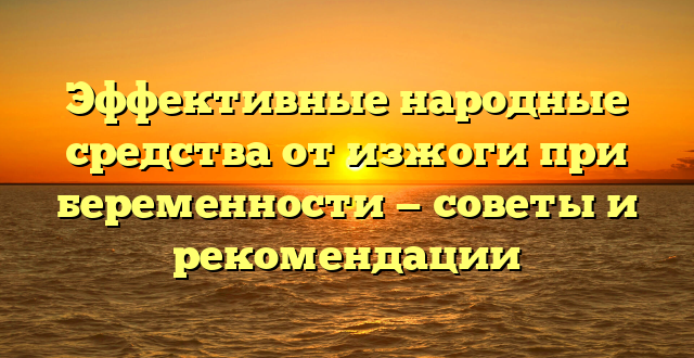 Эффективные народные средства от изжоги при беременности — советы и рекомендации