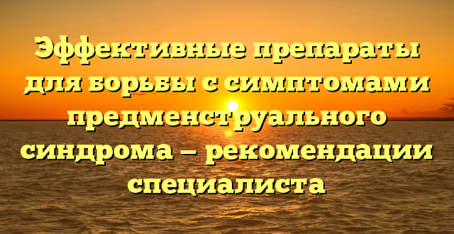 Эффективные препараты для борьбы с симптомами предменструального синдрома — рекомендации специалиста