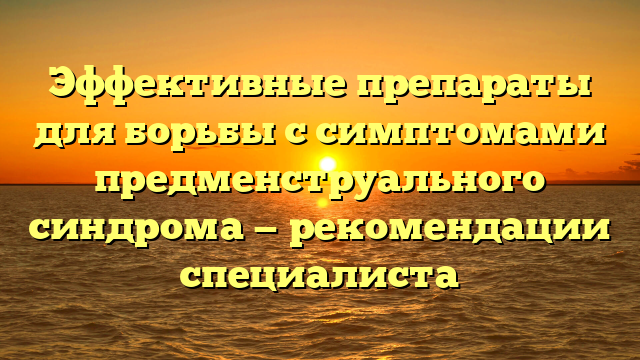 Эффективные препараты для борьбы с симптомами предменструального синдрома — рекомендации специалиста