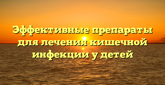 Эффективные препараты для лечения кишечной инфекции у детей