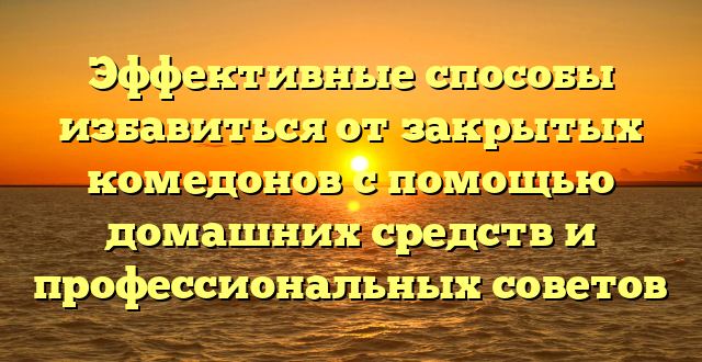 Эффективные способы избавиться от закрытых комедонов с помощью домашних средств и профессиональных советов