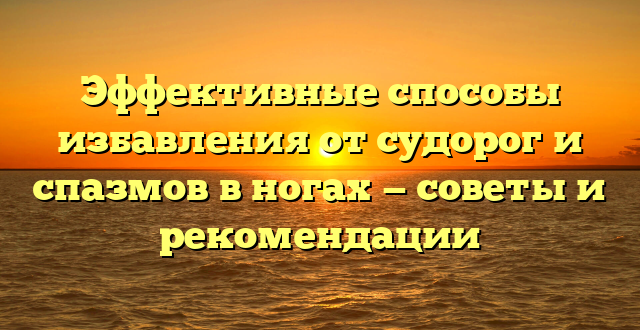 Эффективные способы избавления от судорог и спазмов в ногах — советы и рекомендации