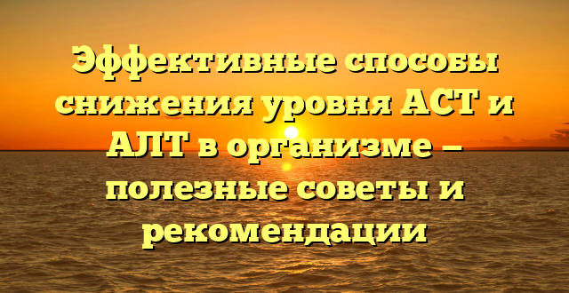 Эффективные способы снижения уровня АСТ и АЛТ в организме — полезные советы и рекомендации