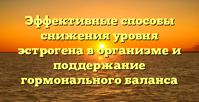 Эффективные способы снижения уровня эстрогена в организме и поддержание гормонального баланса