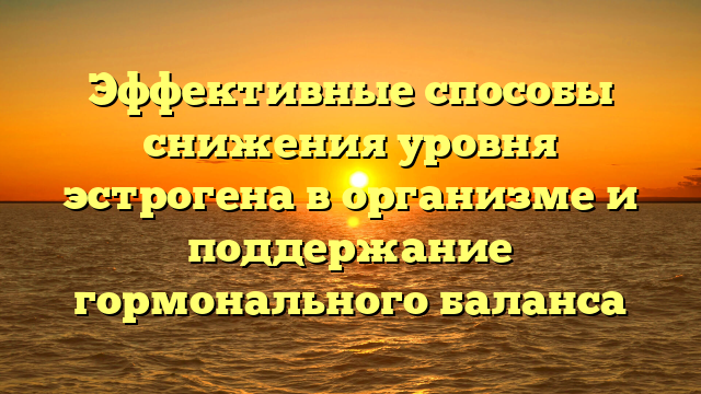 Эффективные способы снижения уровня эстрогена в организме и поддержание гормонального баланса