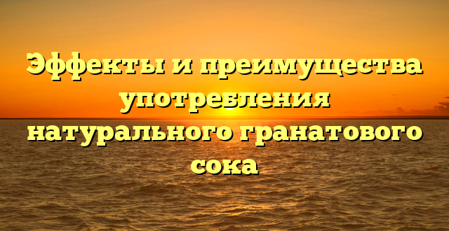 Эффекты и преимущества употребления натурального гранатового сока